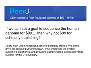 If we can set a goal to sequence the human
genome for $99... then why not $99 for
scholarly publishing?
PeerJ is an Open Access publisher of scholarly articles. We aim to
drive the costs of publishing down, while improving the overall
publishing experience, and providing authors with a publication venue
suitable for the 21st Century.
 