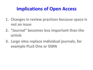 Implications of Open Access
1. Changes in review practices because space is
not an issue
2. “Journal” becomes less important than the
article
3. Large sites replace individual journals, for
example PLoS One or SSRN
 