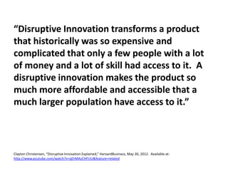 “Disruptive Innovation transforms a product
that historically was so expensive and
complicated that only a few people with a lot
of money and a lot of skill had access to it. A
disruptive innovation makes the product so
much more affordable and accessible that a
much larger population have access to it.”
Clayton Christensen, “Disruptive Innovation Explained,” HarvardBusiness, May 30, 2012. Available at:
http://www.youtube.com/watch?v=qDrMAzCHFUU&feature=related
 