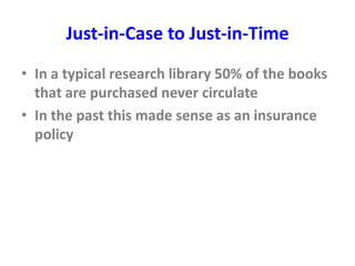 Just-in-Case to Just-in-Time
• In a typical research library 50% of the books
that are purchased never circulate
• In the past this made sense as an insurance
policy
 