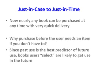 Just-in-Case to Just-in-Time
• Now nearly any book can be purchased at
any time with very quick delivery
• Why purchase before the user needs an item
if you don’t have to?
• Since past use is the best predictor of future
use, books users “select” are likely to get use
in the future
 