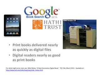 • Print books delivered nearly
as quickly as digital files
• Digital readers nearly as good
as print books
For what might come next, see: Mike Matas, “A Next-Generation Digital Book,” TED Talk, March 2011. Available at:
http://www.ted.com/talks/lang/eng/mike_matas.html
 