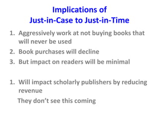 Implications of
Just-in-Case to Just-in-Time
1. Aggressively work at not buying books that
will never be used
2. Book purchases will decline
3. But impact on readers will be minimal
1. Will impact scholarly publishers by reducing
revenue
They don’t see this coming
 