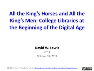 All the King’s Horses and All the
King’s Men: College Libraries at
the Beginning of the Digital Age
David W. Lewis
NITLE
October 31, 2012
© 2012 David W. Lewis. This work is licensed under a Creative Commons Attribution-NonCommercial-NoDerivs 3.0 Unported License.
 