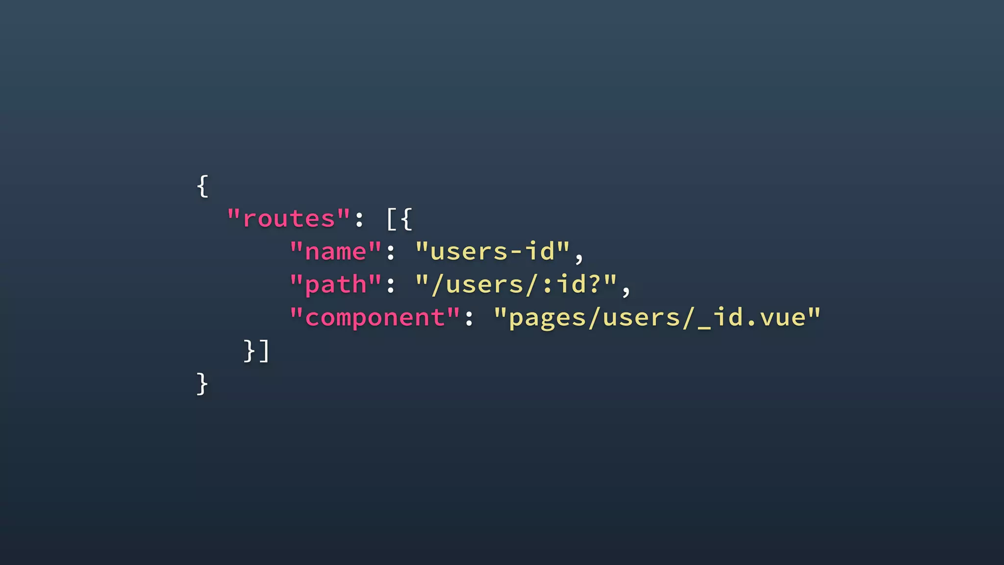 {
"routes": [{
"name": "users-id",
"path": "/users/:id?",
"component": "pages/users/_id.vue"
}]
}
 