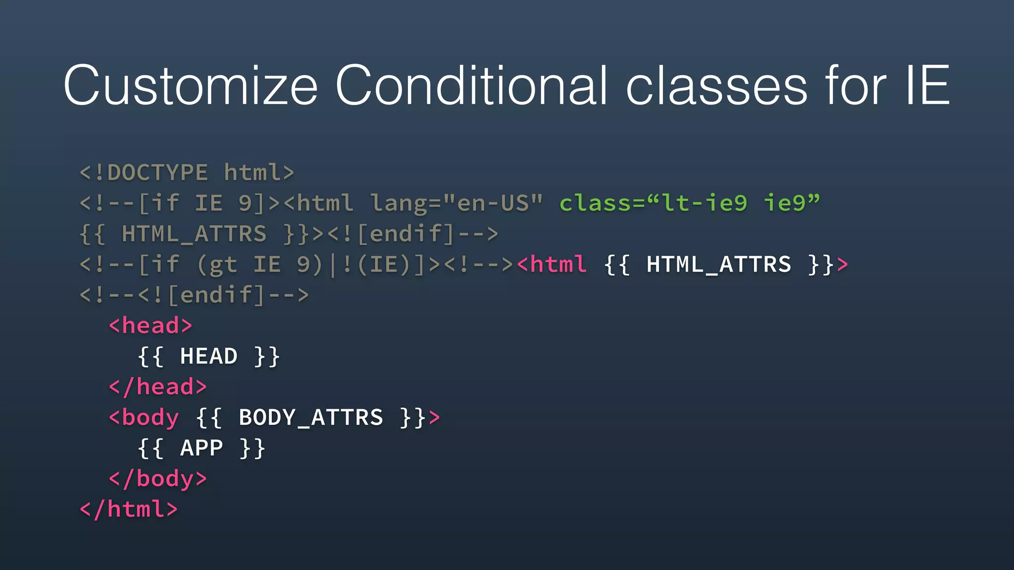 Customize Conditional classes for IE
<!DOCTYPE html>
<!--[if IE 9]><html lang="en-US" class=“lt-ie9 ie9”  
{{ HTML_ATTRS }}><![endif]-->
<!--[if (gt IE 9)|!(IE)]><!--><html {{ HTML_ATTRS }}> 
<!--<![endif]-->
<head>
{{ HEAD }}
</head>
<body {{ BODY_ATTRS }}>
{{ APP }}
</body>
</html>
 