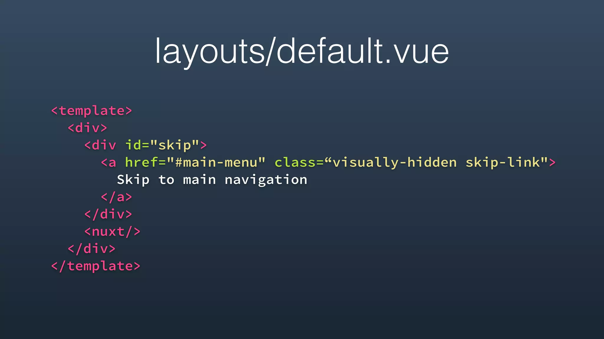 layouts/default.vue
<template>
<div>
<div id="skip">
<a href="#main-menu" class=“visually-hidden skip-link">
Skip to main navigation
</a>
</div>
<nuxt/>
</div>
</template>
 