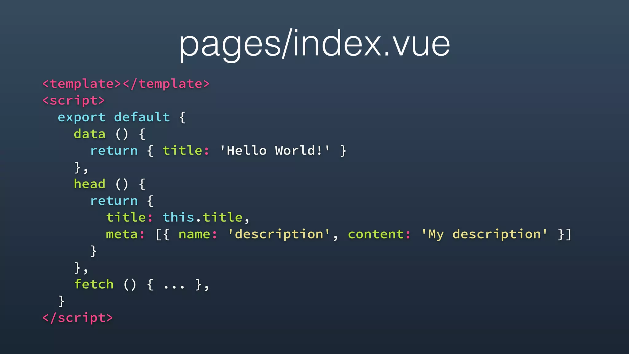 pages/index.vue
<template></template>
<script>
export default {
data () {
return { title: 'Hello World!' }
},
head () {
return {
title: this.title,
meta: [{ name: 'description', content: 'My description' }]
}
},
fetch () { ... },
}
</script>
 