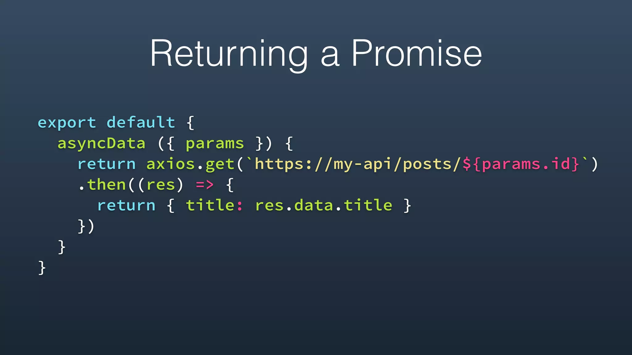 Returning a Promise
export default {
asyncData ({ params }) {
return axios.get(`https://my-api/posts/${params.id}`)
.then((res) => {
return { title: res.data.title }
})
}
}
 