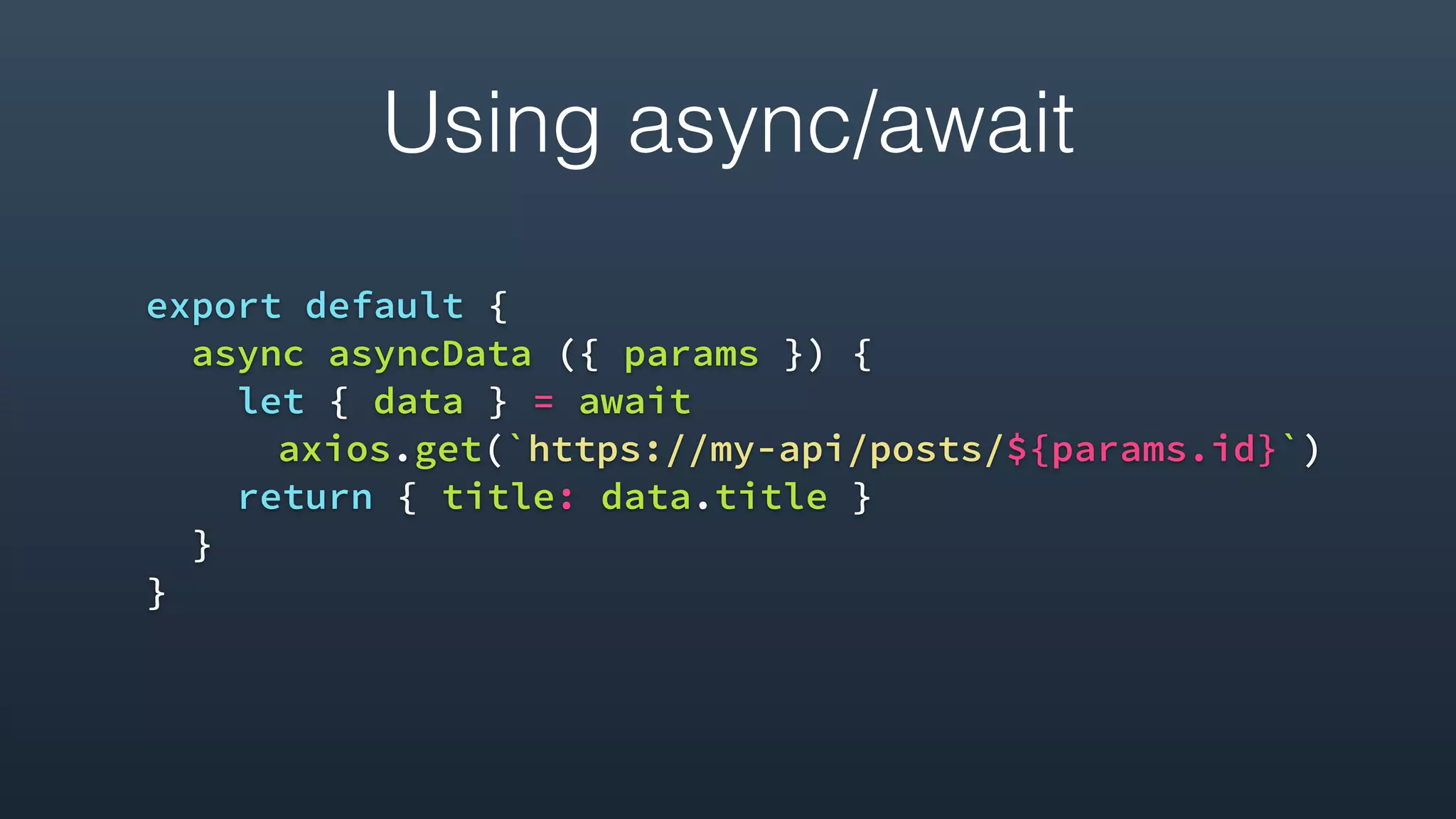 Using async/await
export default {
async asyncData ({ params }) {
let { data } = await
axios.get(`https://my-api/posts/${params.id}`)
return { title: data.title }
}
}
 