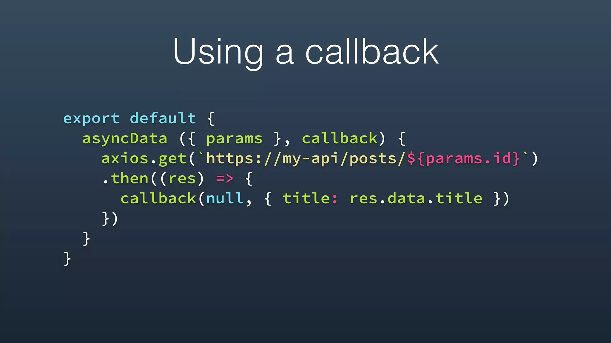 Using a callback
export default {
asyncData ({ params }, callback) {
axios.get(`https://my-api/posts/${params.id}`)
.then((res) => {
callback(null, { title: res.data.title })
})
}
}
 