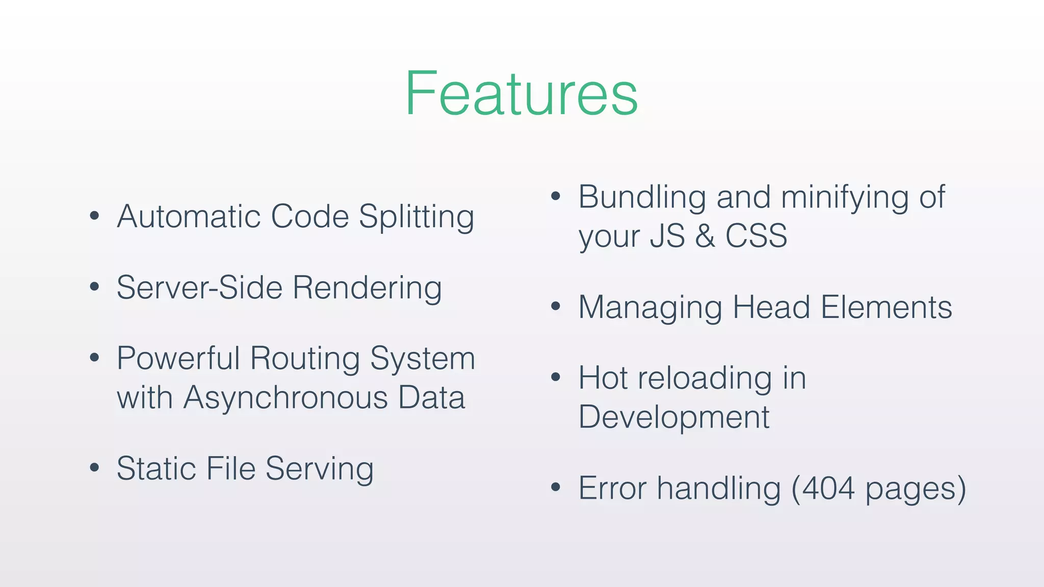 Features
• Automatic Code Splitting
• Server-Side Rendering
• Powerful Routing System
with Asynchronous Data
• Static File Serving
• Bundling and minifying of
your JS & CSS
• Managing Head Elements
• Hot reloading in
Development
• Error handling (404 pages)
 