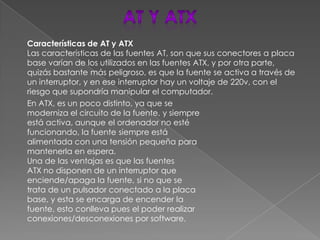 Características de AT y ATX
Las características de las fuentes AT, son que sus conectores a placa
base varían de los utilizados en las fuentes ATX, y por otra parte,
quizás bastante más peligroso, es que la fuente se activa a través de
un interruptor, y en ese interruptor hay un voltaje de 220v, con el
riesgo que supondría manipular el computador.
En ATX, es un poco distinto, ya que se
moderniza el circuito de la fuente, y siempre
está activa, aunque el ordenador no esté
funcionando, la fuente siempre está
alimentada con una tensión pequeña para
mantenerla en espera.
Una de las ventajas es que las fuentes
ATX no disponen de un interruptor que
enciende/apaga la fuente, si no que se
trata de un pulsador conectado a la placa
base, y esta se encarga de encender la
fuente, esto conlleva pues el poder realizar
conexiones/desconexiones por software.
 
