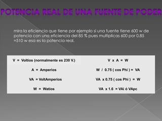 mira la eficiencia que tiene por ejemplo si una fuente tiene 600 w de
potencia con una eficiencia del 85 % pues multiplicas 600 por 0,85
=510 w esa es la potencia real.



V = Voltios (normalmente es 230 V.)             V x A = W

          A = Amperios                    W / 0.75 ( cos Phi ) = VA

         VA = VoltAmperios               VA x 0.75 ( cos Phi ) = W

           W = Watios                      VA x 1.6 = VAi ó VApc
 