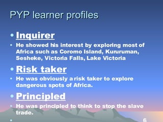 PYP learner profiles Inquirer He showed his interest by exploring most of Africa such as Coromo Island, Kururuman, Sesheke, Victoria Falls,  L ake Victoria Risk taker He was obviously a risk taker to explore dangerous spots of Africa.   Principled He was principled to think to stop the slave trade. 6 