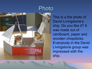 Photo This is a the photo of  David Livingstone’s ship. Do you like it? It was made out of cardboard, paper and wooden chopsticks. Everybody in the David Livingstone group was impressed with the ship.  