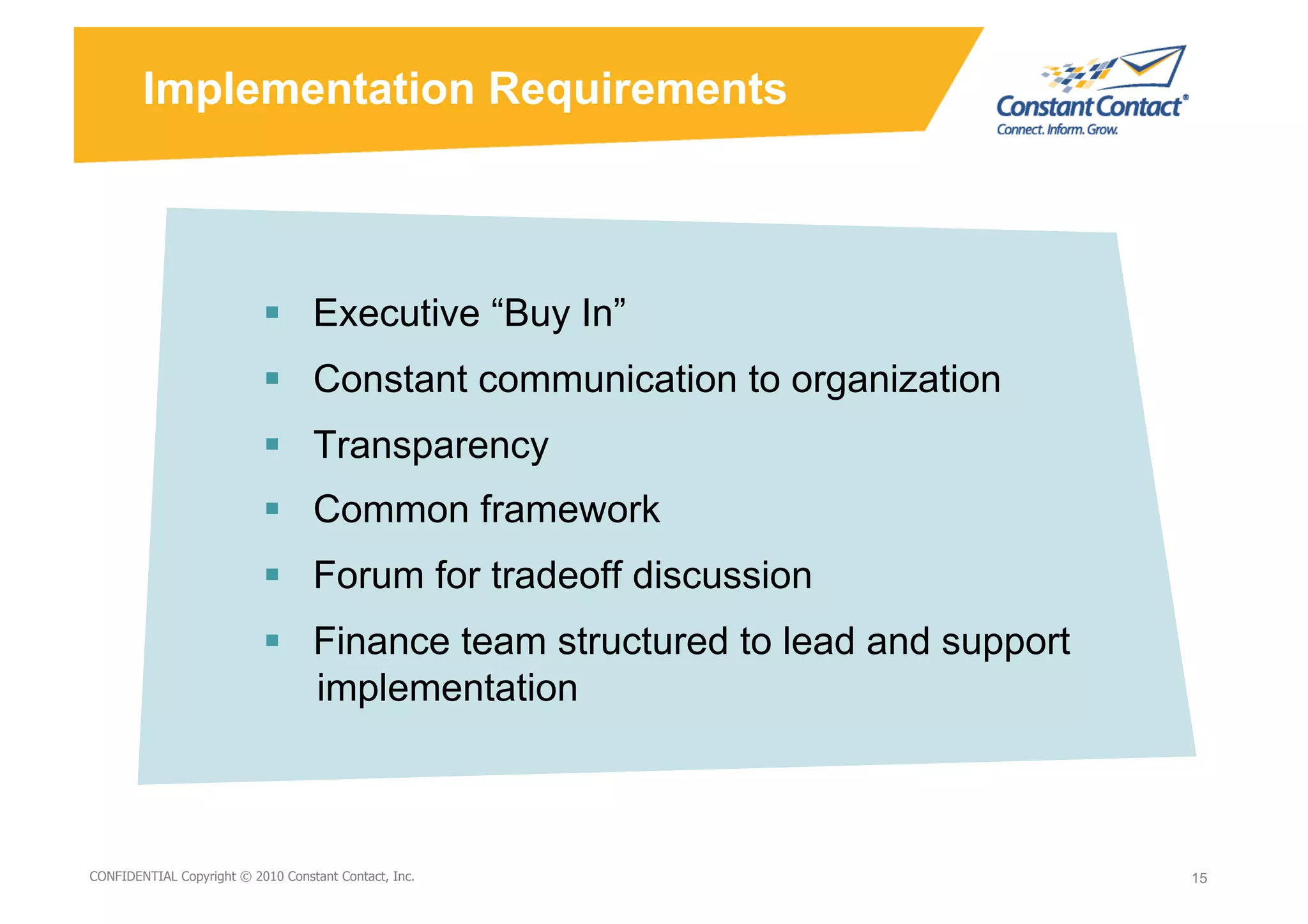 Implementation Requirements



                             Executive “Buy In”
                             Constant communication to organization
                             Transparency
                             Common framework
                             Forum for tradeoff discussion
                             Finance team structured to lead and support
                              implementation



9/10/10
CONFIDENTIAL Copyright © 2010 Constant Contact, Inc.
                                                       David Mann – Constant   15
                                                                               15
                                                       Contact
 