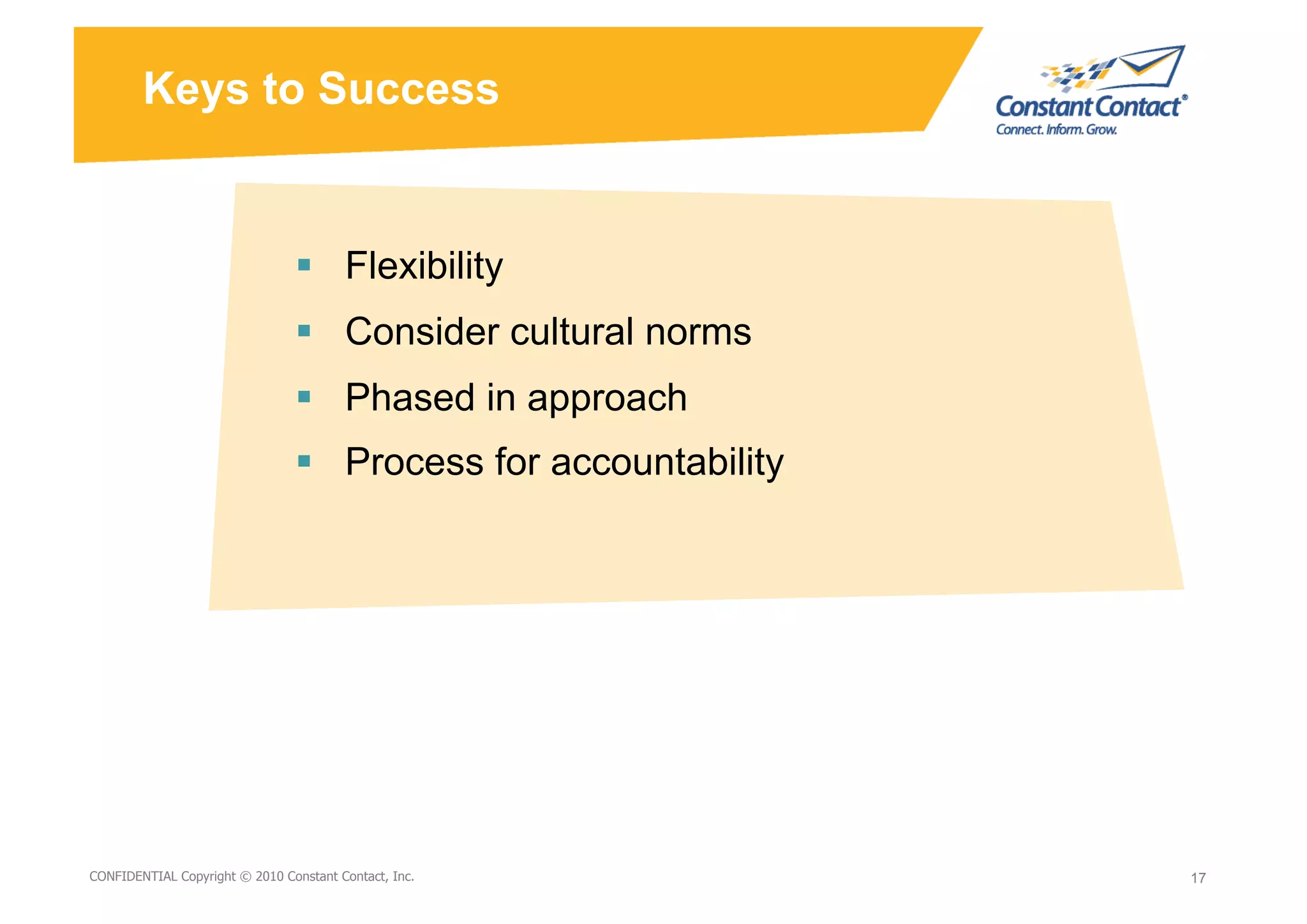 Keys to Success


                                   Flexibility
                                   Consider cultural norms
                                   Phased in approach
                                   Process for accountability




9/10/10
CONFIDENTIAL Copyright © 2010 Constant Contact, Inc.
                                                       David Mann – Constant   17
                                                                               17
                                                       Contact
 