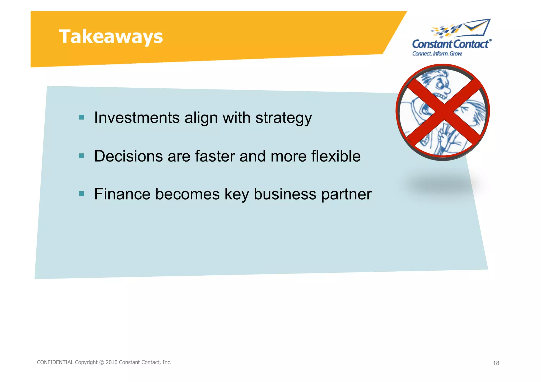 Takeaways



                  Investments align with strategy

                  Decisions are faster and more flexible

                  Finance becomes key business partner




9/10/10
CONFIDENTIAL Copyright © 2010 Constant Contact, Inc.
                                                       David Mann – Constant   18
                                                                               18
                                                       Contact
 
