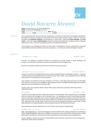 cv		
		
David	Navarro	Álvarez	
Address:	C/	Tasson-Snell,	20	–	Saint-Gillis	1060	BELGIUM	
Mobile:	+32	(0)	485791105	Birth-date:	25-07-1971	
E-mail:	me@davengeo.com,	daven.byr@gmail.com	-	Skype:	daven_es	
Twitter:	@davengeo	–Github:	https://github.com/davengeo	-	LinkedIn:	http://www.linkedin.com/in/davengeo		
	
Objectives		 I	am	a	professional	with	more	than	20	years	of	experience	in	the	fields	of	Information	Technologies	and	Software	
Development.	Starting	as	entrepreneur	and	pioneer	in	the	Internet	age	during	the	nineties,	I	became	in	a	Business	
Consultant	and	Enterprise	Architect	in	the	0x	decade.	In	recent	years,	I	have	been	Project	Manager	and	Team	
Leader.	I	have	been	applying	Agile	Dynamics	along	two	decades	with	pragmatism	and	great	success	in	disparate	
organizations,	such	us	start-ups,	consultancy	business	or	the	public	administration.	
			
I	am	looking	for	new	challenges	on	which	I	can	lead	a	team	of	developers	or	business	consultants	to	make	high	
quality	software	products	and	deliver	real	value	to	customers.		I	can	also	work	as	senior	developer	if	required.			
	
Experience		 	
Davengeo	s.p.r.l.	-	Founder		 Sep	2015	-	current	
	
Currently	 I	 am	 working	 as	 freelance	 contractor	 for	 Proximus	 for	 the	 web	 domain	 as	 Senior	 Developer	 and	
Architect.	I	am	specialist	in	asynchronous	process	and	Reactive	Functional	Programming.	
	
	MicroServices,	Spring	Boot,	Netflix	OSS,	Web	Security,	TDD,	Reactive	Programming,	devops	
	
Accenture			http://www.accenture.com		 	Feb	2013	-	Sep	2015	
I	am	part	of	seniority	of	the	Riga	Delivery	Centre	as	Senior	Software	Engineer	and	Manager	Associate.		I	took	part	
in	DNA.FI	project	for	the	development	of	the	public	website	as	Team	Leader.	I	was	responsible	of	the	first	RDC	big	
data	solution	for	fraud	detection	in	financial	systems.		
	
I	was	involved	in	the	definition	of	the	next	architecture	in	Proximus.	I	have	been	living	in	Brussels	since	November	
2013.	Recently	I	have	been	part	of	myBBC	join	effort	between	Accenture	and	BBC	providing	insights	and	scalability	
projections	over	the	infrastructure	in	Amazon	AWS.		
	
Angular	js,	Liferay,	Scrum,	Big	Data,	Mahout,	Hadoop,	HTML5,	node.js,	MicroServices,	Spring	Boot,	Web	Security,	Reactive	
	Programming,	devops	
Inter-projects																																																																																																																																																	may	2012	-	current	
I	took	this	time	for	figure	out	where	I	really	want	to	work.	In	the	meanwhile,	I	learn	new	and	vibrant	technologies,	
which	are	called	to	be	challengers	to	the	mainstream	ones.	I	am	developing	a	series	of	Android	Apps	focused	in	
natural	environment	and	quality	of	air	in	cities	(currently	in	beta).	Big	Data	has	caught	my	attention	either	and	I	
have	my	own	Hadoop	infrastructure	(Chef,	Amazon	AWS).	So	I	have	learnt	various	parts	of	the	hadoop	ecosystem:	
hdfs,	map/reduce,	hive	and	pig.	I	gave	me	self-courses	of	Functional	Programming	(Scala,	Clojure),	Rails	3,	Single	
Page	Application	with	angular/backbone,	Reactive	programming	and	TDD	advanced	techniques.		
	
	Android	development,	Big	Data,	Hadoop,	Rails	3.6,	Junit	4,	HTML5,	node.js,	backbone,	mongoDB,	NoSQL
ALTRAN	-	http://www.altran.es	 	apr	2009	-	nov	2011	
IDAE	-	http://www.idae.es:	I	was	Project	Manager	and	J2EE	Architect	for	the	analysis,	development	and	deploying	
of	the	Energy	Management	Platform	for	buildings	and	equipment	of	the	Central	Public	Administration	in	Spain	
(PAEE-AGE).	I	also	took	part	in	the	definition	of	the	maintenance	service	and	the	Service	Level	Agreements.					
Business	Intelligence,	Pentaho,	J2EE,	JBoss	Seam,	Spring,	MySQL,	Energy	conservation,	e-Government,	Service	Level	Agreements,	
Requirements	analysis,	Project	management
 