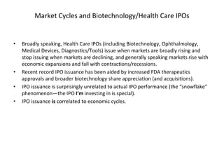 Market Cycles and Biotechnology/Health Care IPOs
• Broadly speaking, Health Care IPOs (including Biotechnology, Ophthalmology,
Medical Devices, Diagnostics/Tools) issue when markets are broadly rising and
stop issuing when markets are declining, and generally speaking markets rise with
economic expansions and fall with contractions/recessions.
• Recent record IPO issuance has been aided by increased FDA therapeutics
approvals and broader biotechnology share appreciation (and acquisitions).
• IPO issuance is surprisingly unrelated to actual IPO performance (the “snowflake”
phenomenon—the IPO I’m investing in is special).
• IPO issuance is correlated to economic cycles.
 