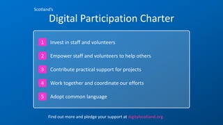 Scotland’s
Digital Participation Charter
Invest in staff and volunteers1
Empower staff and volunteers to help others
Contribute practical support for projects
Work together and coordinate our efforts
Adopt common language
2
3
4
5
Find out more and pledge your support at digitalscotland.org
 