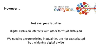Not everyone is online
Digital exclusion interacts with other forms of exclusion
We need to ensure existing inequalities are not exacerbated
by a widening digital divide
However…
 