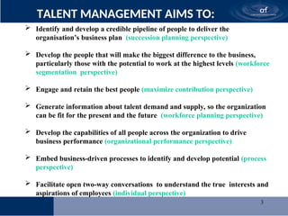 3
TALENT MANAGEMENT AIMS TO:
 Identify and develop a credible pipeline of people to deliver the
organisation’s business plan (succession planning perspective)
 Develop the people that will make the biggest difference to the business,
particularly those with the potential to work at the highest levels (workforce
segmentation perspective)
 Engage and retain the best people (maximize contribution perspective)
 Generate information about talent demand and supply, so the organization
can be fit for the present and the future (workforce planning perspective)
 Develop the capabilities of all people across the organization to drive
business performance (organizational performance perspective)
 Embed business-driven processes to identify and develop potential (process
perspective)
 Facilitate open two-way conversations to understand the true interests and
aspirations of employees (individual perspective)
 