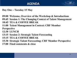 8
AGENDA
Day One – Tuesday 15 May
09:00 Welcome, Overview of the Workshop & Introductions
09:45 Session 1: The Changing Context of Talent Management
10:45 TEA & COFFEE BREAK
11:00 Talent Management in Context: CRF Member
Perspective
12:30 LUNCH
13:15 Session 2: Strategic Talent Forecasting
15:15 TEA & COFFEE BREAK
15:30 Strategic Talent Forecasting: CRF Member Perspective
17:00 Final comments & close
 