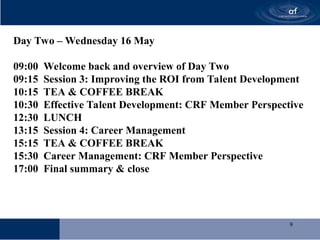 9
Day Two – Wednesday 16 May
09:00 Welcome back and overview of Day Two
09:15 Session 3: Improving the ROI from Talent Development
10:15 TEA & COFFEE BREAK
10:30 Effective Talent Development: CRF Member Perspective
12:30 LUNCH
13:15 Session 4: Career Management
15:15 TEA & COFFEE BREAK
15:30 Career Management: CRF Member Perspective
17:00 Final summary & close
 