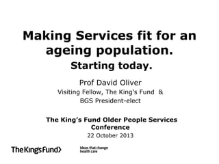 Making Services fit for an
ageing population.
Starting today.
Prof David Oliver
Visiting Fellow, The King’s Fund &
BGS President-elect
The King’s Fund Older People Services
Conference
22 October 2013

 
