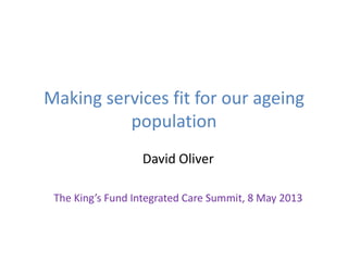 Making services fit for our ageing
population
David Oliver
The King’s Fund Integrated Care Summit, 8 May 2013
 