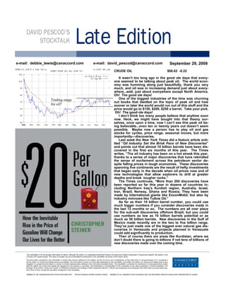 e-mail: debbie_lewis@canaccord.com   e-mail: david_pescod@canaccord.com              September 29, 2009
                                               CRUDE OIL                           $66.62 -0.22

                                                  It wasn’t too long ago in the good ole days that every-
                                               one seemed to be talking about peak oil. The world econ-
                                               omy was humming along just beautifully, thank you very
                                               much, and oil was in increasing demand just about every-
                                               where...well, just about everywhere except North America.
                                               Oh! The good ole days!
                 Trading range                    One of the biggest industries of the time was churning
                                               out books that dwelled on the topic of peak oil and how
                 for oil?                      sooner or later the world would run out of this stuff and the
                                               price would go to $150, $200, $250 a barrel. Take your pick.
                                                Oh! The good ole days!
                                                  I don’t think too many people believe that anytime soon
                                               now. Heck, we might have bought into that theory our-
                                               selves, once upon a time, now I can’t see this peak oil be-
                                               ing believable...even ten or twenty years out doesn’t seem
                                               possible. Maybe now a person has to play oil and gas
                                               stocks for cycles, price range, seasonal moves, but more
                                               importantly—discoveries.
                                                  Last week the New York Times did a feature article enti-
                                               tled “Oil Industry Set the Brisk Pace of New Discoveries”
                                               and points out that almost 10 billion barrels have been dis-
                                               covered in the first six months of this year. The Times
                                               writes, “The oil industry has been on a hot streak this year,
                                               thanks to a series of major discoveries that have rekindled
                                               the sense of excitement across the petroleum sector de-
                                               spite falling prices in tough economies. These discoveries
                                               spanning five continents are the result of hefty investments
                                               that began early in the decade when oil prices rose and of
                                               new technologies that allow explorers to drill at greater
                                               depths and break tougher rocks.”
                                                  The Times continues, “More than 200 discoveries have
                                               been reported so far this year in dozens of countries in-
                                               cluding Northern Iraq’s Kurdish region, Australia, Israel,
                                               Iran, Brazil, Norway, Ghana and Russia. They have been
                                               made by International giants like ExxonMobil, but also by
                                               industry minnows like Tullow Oil.”
                                                  As far as their 10 billion barrel number, you could use
                                               much bigger numbers if you consider discoveries made in
                                               the last 12 months or so. The numbers are all over place
                                               for the sub-salt discoveries offshore Brazil, but you could
                                               use numbers as low as 10 billion barrels potential or as
                                               much as 50 billion barrels. New discoveries in the Gulf of
                                               Mexico made recently are in the two to five billion range.
                                               They’ve just made one of the biggest ever natural gas dis-
                                               coveries in Venezuela and projects planned in Venezuela
                                               could add significantly to production.
                                                  Then of course there are areas like Kurdistan, where we
                                               don’t doubt there is going to billions if not tens of billions of
                                               new discoveries made over the coming time.
 