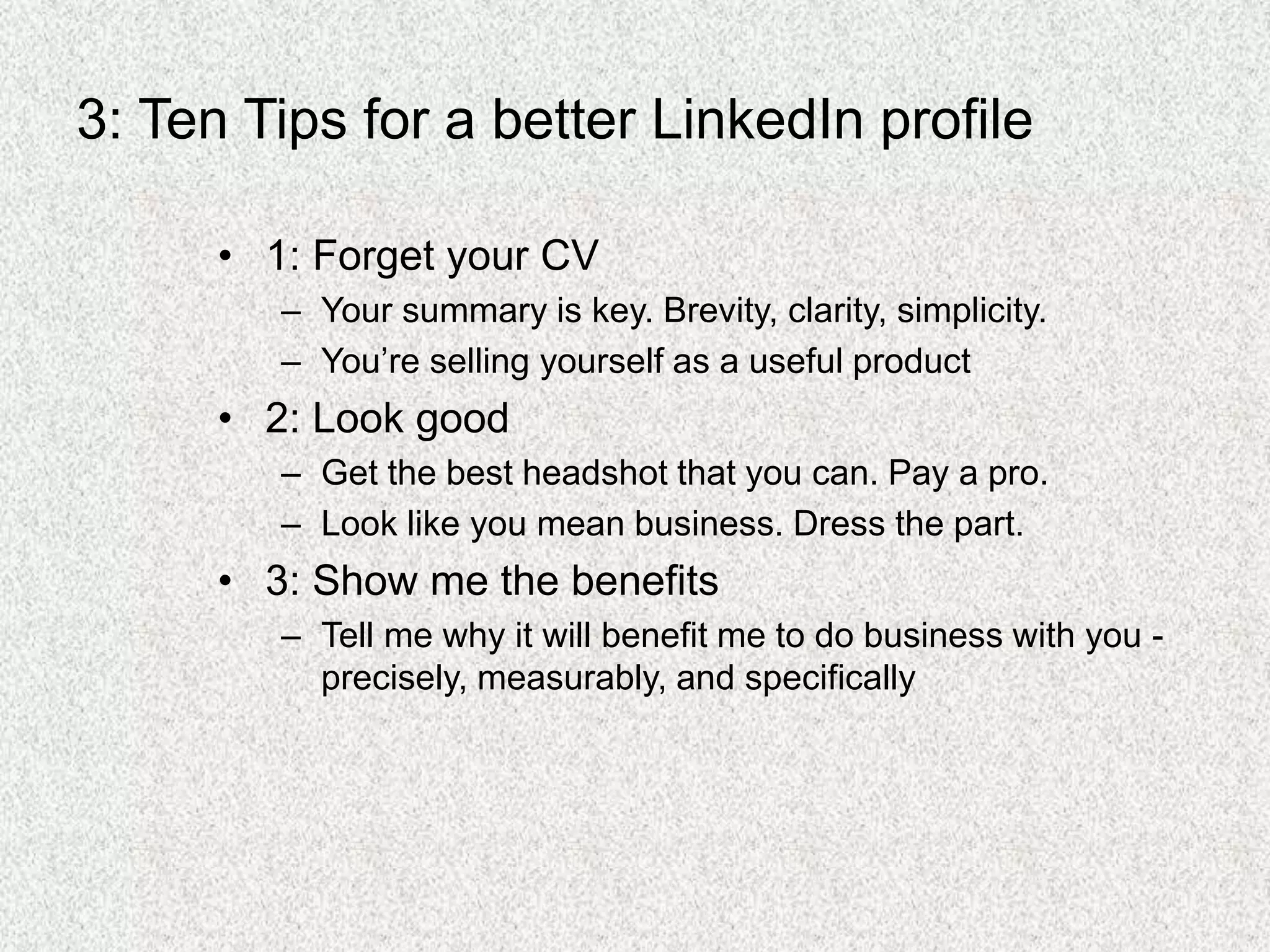 3: Ten Tips for a better LinkedIn profile
• 1: Forget your CV
– Your summary is key. Brevity, clarity, simplicity.
– You’re selling yourself as a useful product
• 2: Look good
– Get the best headshot that you can. Pay a pro.
– Look like you mean business. Dress the part.
• 3: Show me the benefits
– Tell me why it will benefit me to do business with you -
precisely, measurably, and specifically
 