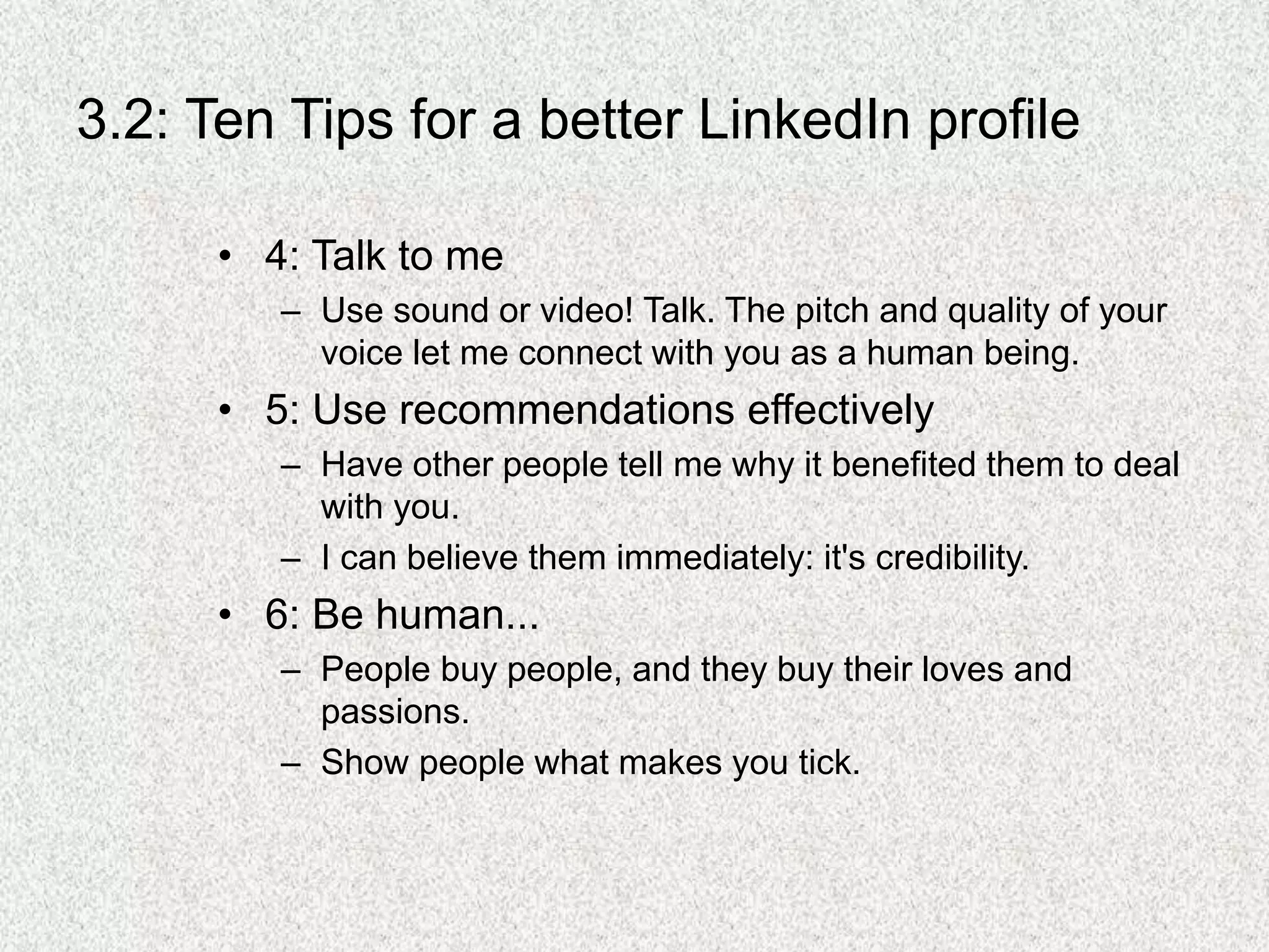 3.2: Ten Tips for a better LinkedIn profile
• 4: Talk to me
– Use sound or video! Talk. The pitch and quality of your
voice let me connect with you as a human being.
• 5: Use recommendations effectively
– Have other people tell me why it benefited them to deal
with you.
– I can believe them immediately: it's credibility.
• 6: Be human...
– People buy people, and they buy their loves and
passions.
– Show people what makes you tick.
 