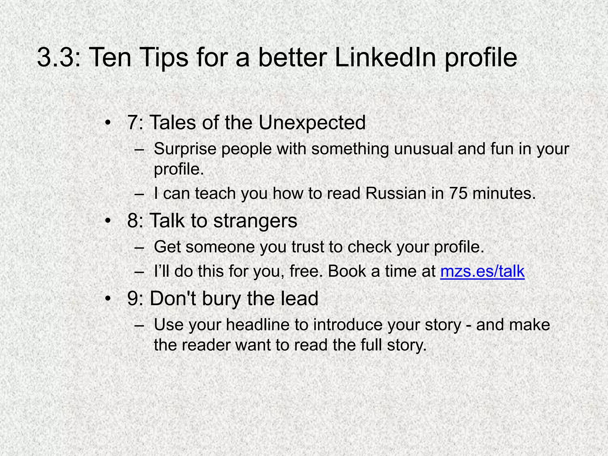 3.3: Ten Tips for a better LinkedIn profile
• 7: Tales of the Unexpected
– Surprise people with something unusual and fun in your
profile.
– I can teach you how to read Russian in 75 minutes.
• 8: Talk to strangers
– Get someone you trust to check your profile.
– I’ll do this for you, free. Book a time at mzs.es/talk
• 9: Don't bury the lead
– Use your headline to introduce your story - and make
the reader want to read the full story.
 