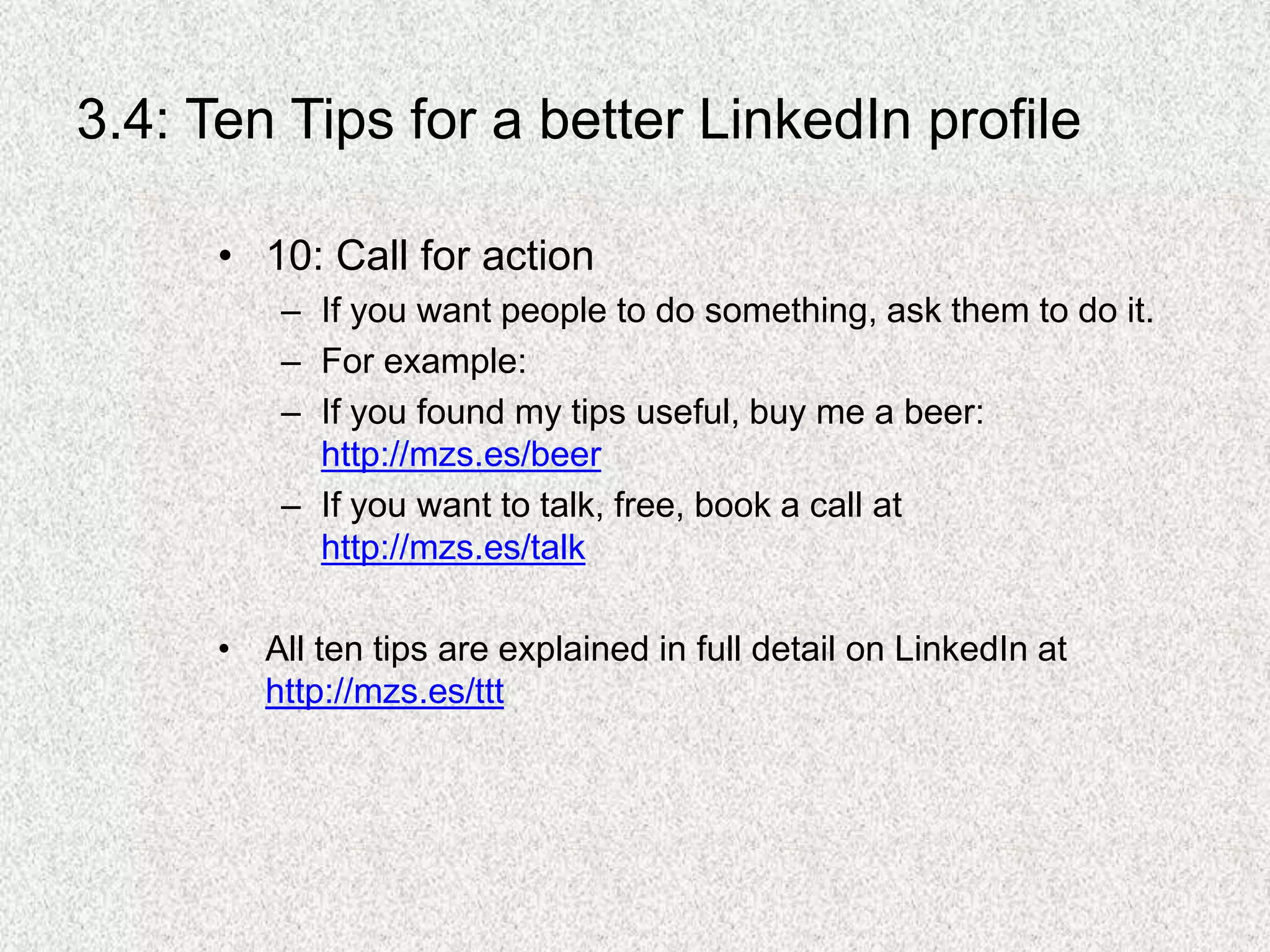 3.4: Ten Tips for a better LinkedIn profile
• 10: Call for action
– If you want people to do something, ask them to do it.
– For example:
– If you found my tips useful, buy me a beer:
http://mzs.es/beer
– If you want to talk, free, book a call at
http://mzs.es/talk
• All ten tips are explained in full detail on LinkedIn at
http://mzs.es/ttt
 