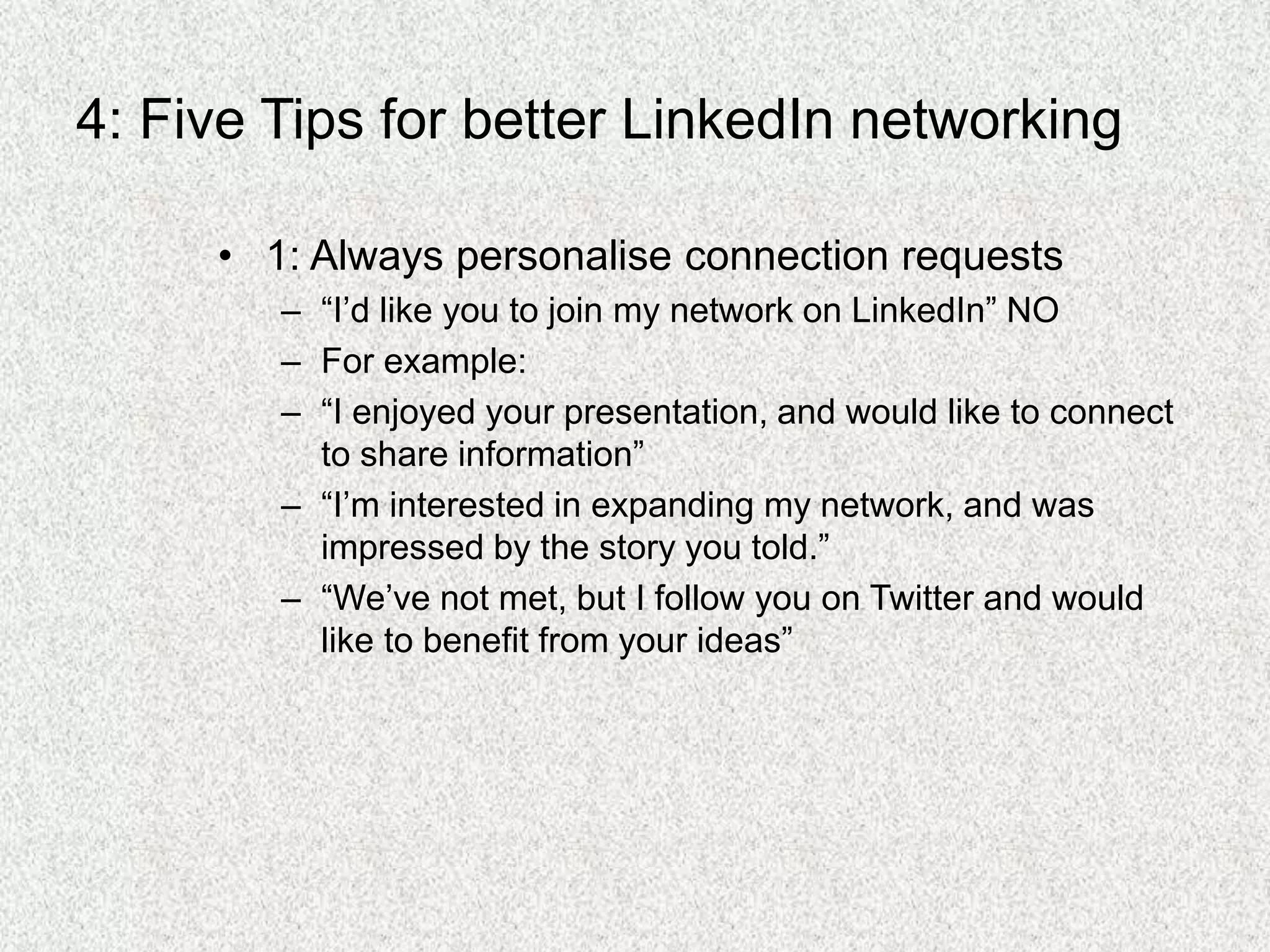 4: Five Tips for better LinkedIn networking
• 1: Always personalise connection requests
– “I’d like you to join my network on LinkedIn” NO
– For example:
– “I enjoyed your presentation, and would like to connect
to share information”
– “I’m interested in expanding my network, and was
impressed by the story you told.”
– “We’ve not met, but I follow you on Twitter and would
like to benefit from your ideas”
 