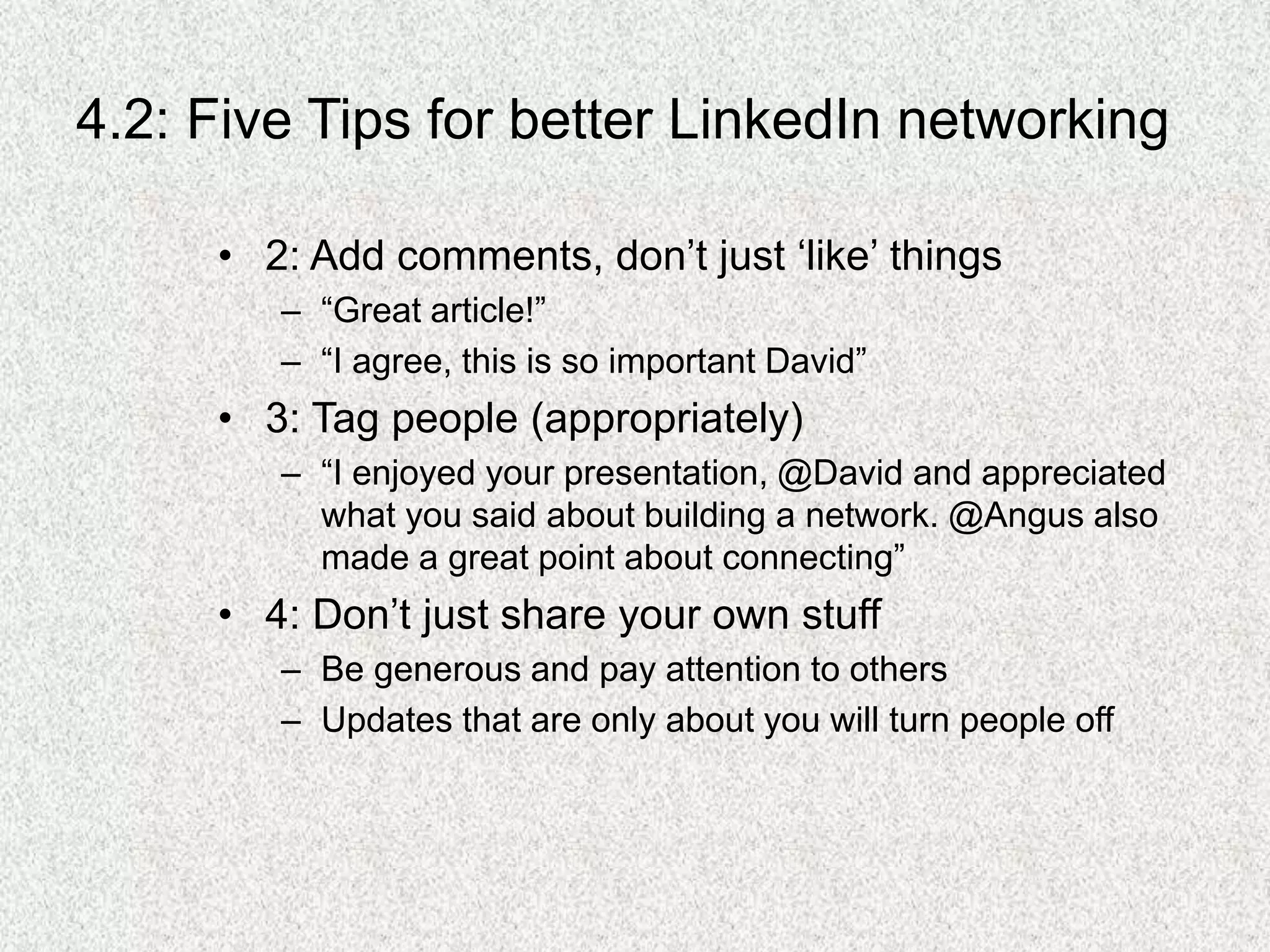 4.2: Five Tips for better LinkedIn networking
• 2: Add comments, don’t just ‘like’ things
– “Great article!”
– “I agree, this is so important David”
• 3: Tag people (appropriately)
– “I enjoyed your presentation, @David and appreciated
what you said about building a network. @Angus also
made a great point about connecting”
• 4: Don’t just share your own stuff
– Be generous and pay attention to others
– Updates that are only about you will turn people off
 