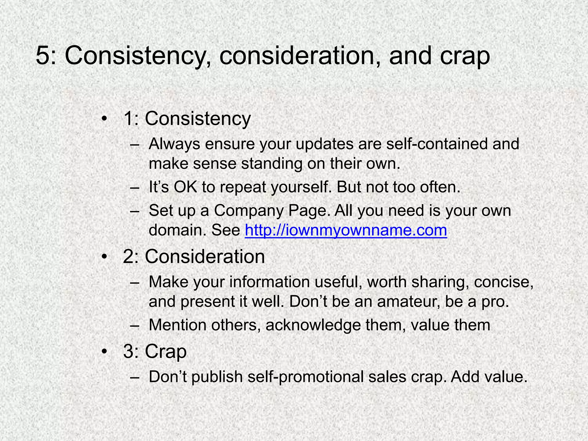 5: Consistency, consideration, and crap
• 1: Consistency
– Always ensure your updates are self-contained and
make sense standing on their own.
– It’s OK to repeat yourself. But not too often.
– Set up a Company Page. All you need is your own
domain. See http://iownmyownname.com
• 2: Consideration
– Make your information useful, worth sharing, concise,
and present it well. Don’t be an amateur, be a pro.
– Mention others, acknowledge them, value them
• 3: Crap
– Don’t publish self-promotional sales crap. Add value.
 