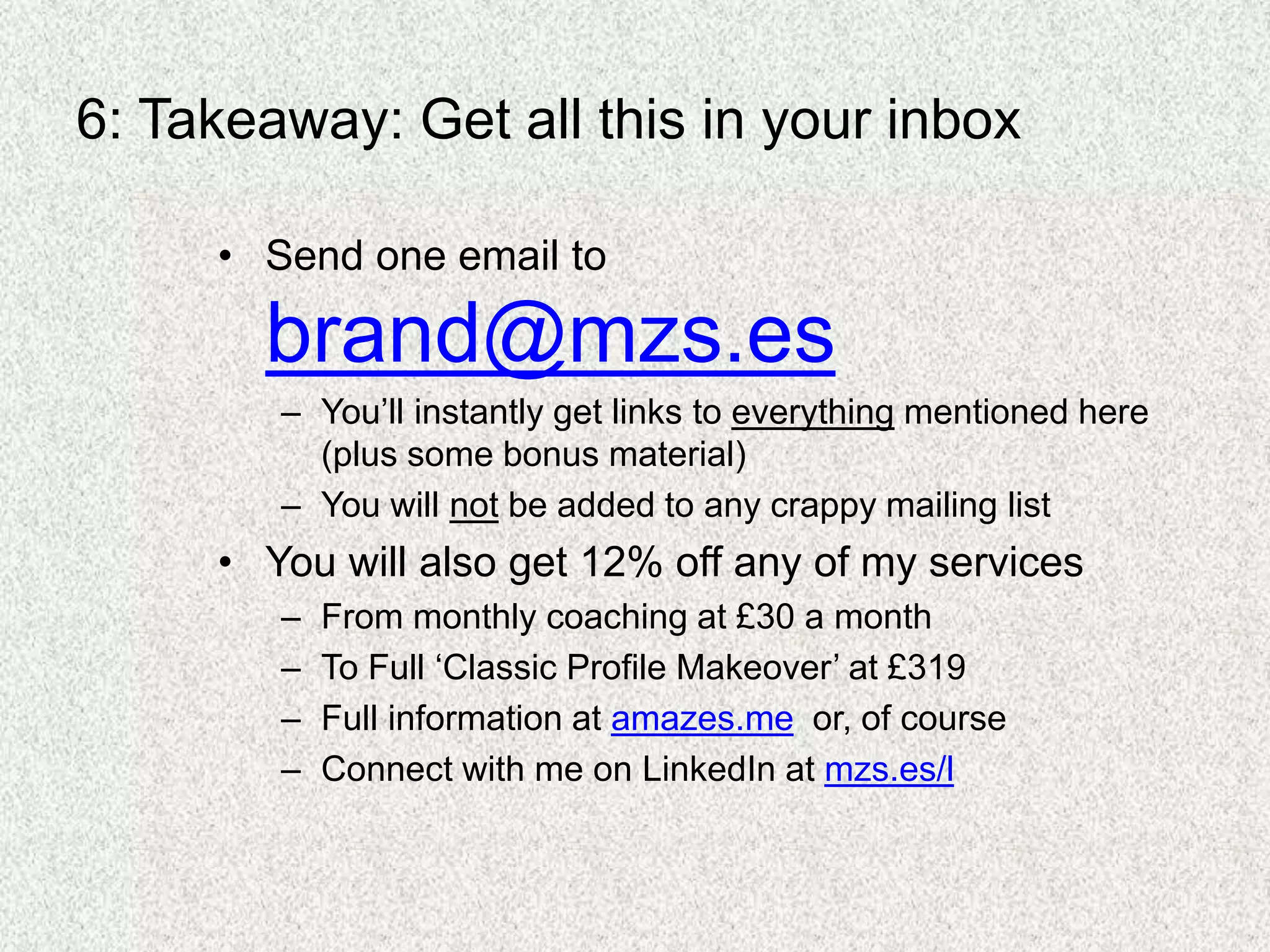 6: Takeaway: Get all this in your inbox
• Send one email to
brand@mzs.es
– You’ll instantly get links to everything mentioned here
(plus some bonus material)
– You will not be added to any crappy mailing list
• You will also get 12% off any of my services
– From monthly coaching at £30 a month
– To Full ‘Classic Profile Makeover’ at £319
– Full information at amazes.me or, of course
– Connect with me on LinkedIn at mzs.es/l
 