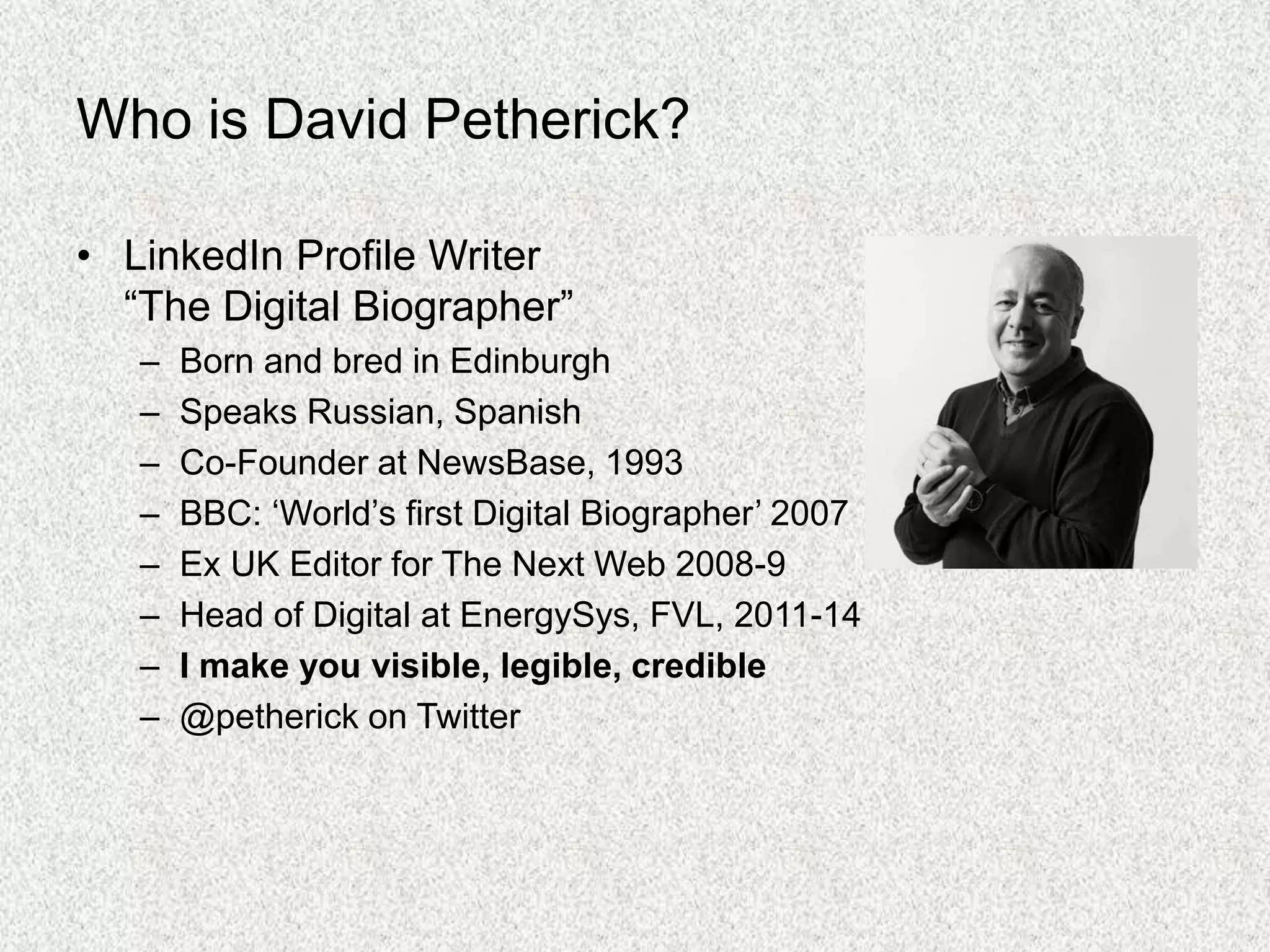 Who is David Petherick?
• LinkedIn Profile Writer
“The Digital Biographer”
– Born and bred in Edinburgh
– Speaks Russian, Spanish
– Co-Founder at NewsBase, 1993
– BBC: ‘World’s first Digital Biographer’ 2007
– Ex UK Editor for The Next Web 2008-9
– Head of Digital at EnergySys, FVL, 2011-14
– I make you visible, legible, credible
– @petherick on Twitter
 
