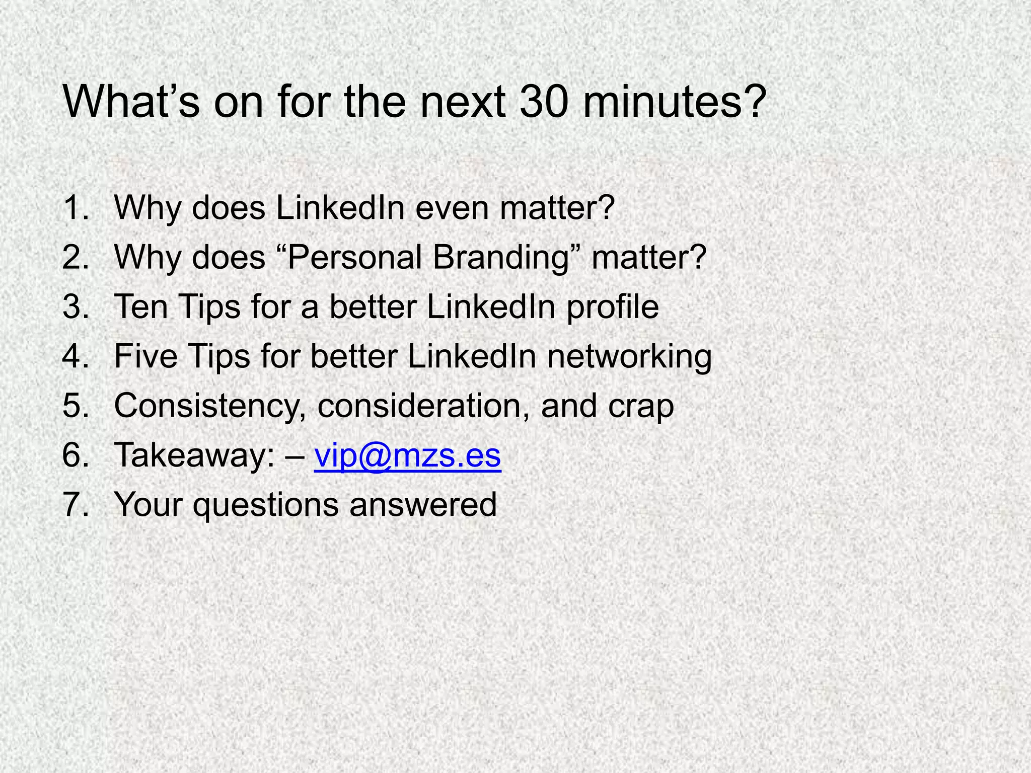 What’s on for the next 30 minutes?
1. Why does LinkedIn even matter?
2. Why does “Personal Branding” matter?
3. Ten Tips for a better LinkedIn profile
4. Five Tips for better LinkedIn networking
5. Consistency, consideration, and crap
6. Takeaway: – vip@mzs.es
7. Your questions answered
 