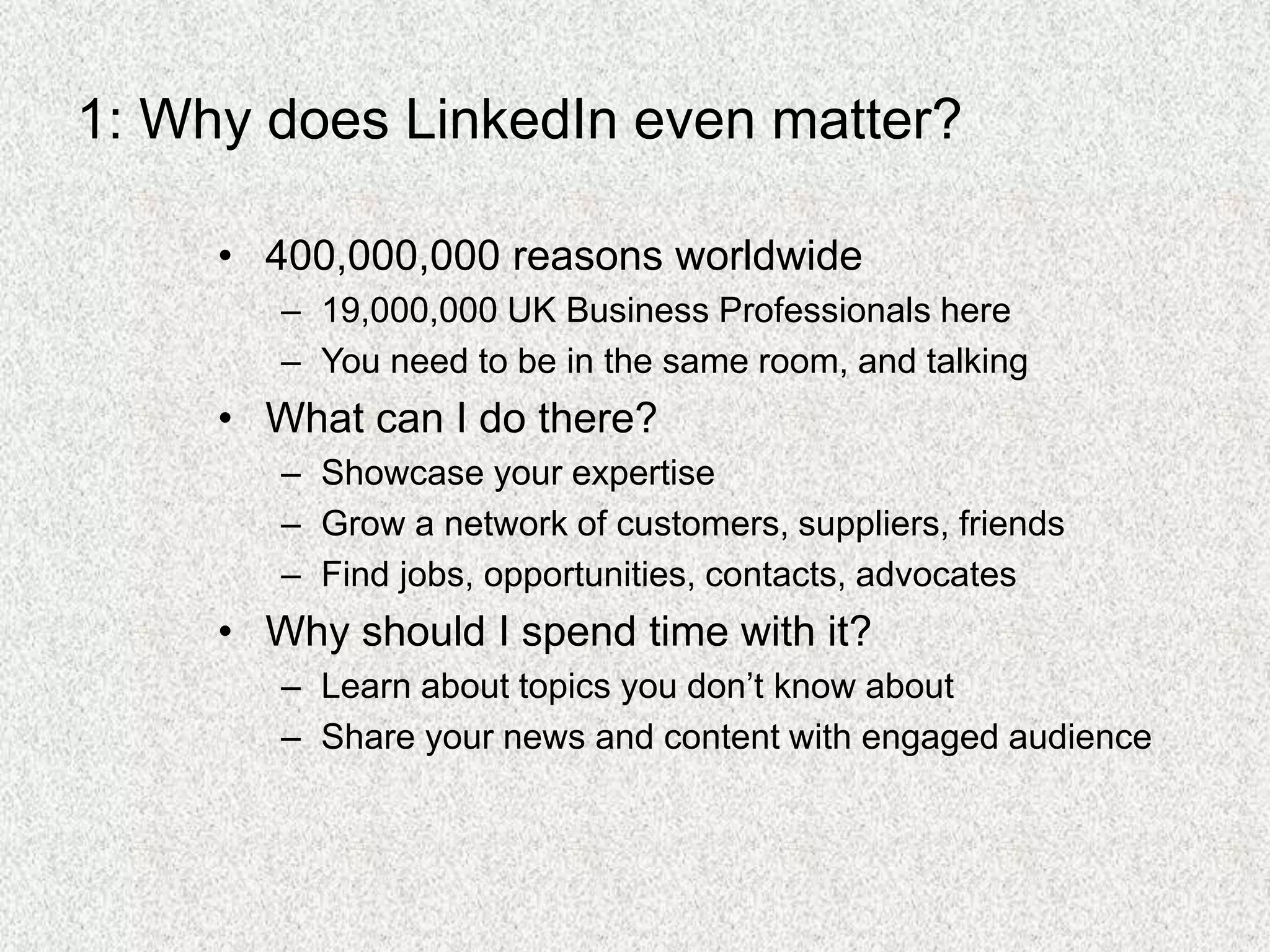 1: Why does LinkedIn even matter?
• 400,000,000 reasons worldwide
– 19,000,000 UK Business Professionals here
– You need to be in the same room, and talking
• What can I do there?
– Showcase your expertise
– Grow a network of customers, suppliers, friends
– Find jobs, opportunities, contacts, advocates
• Why should I spend time with it?
– Learn about topics you don’t know about
– Share your news and content with engaged audience
 