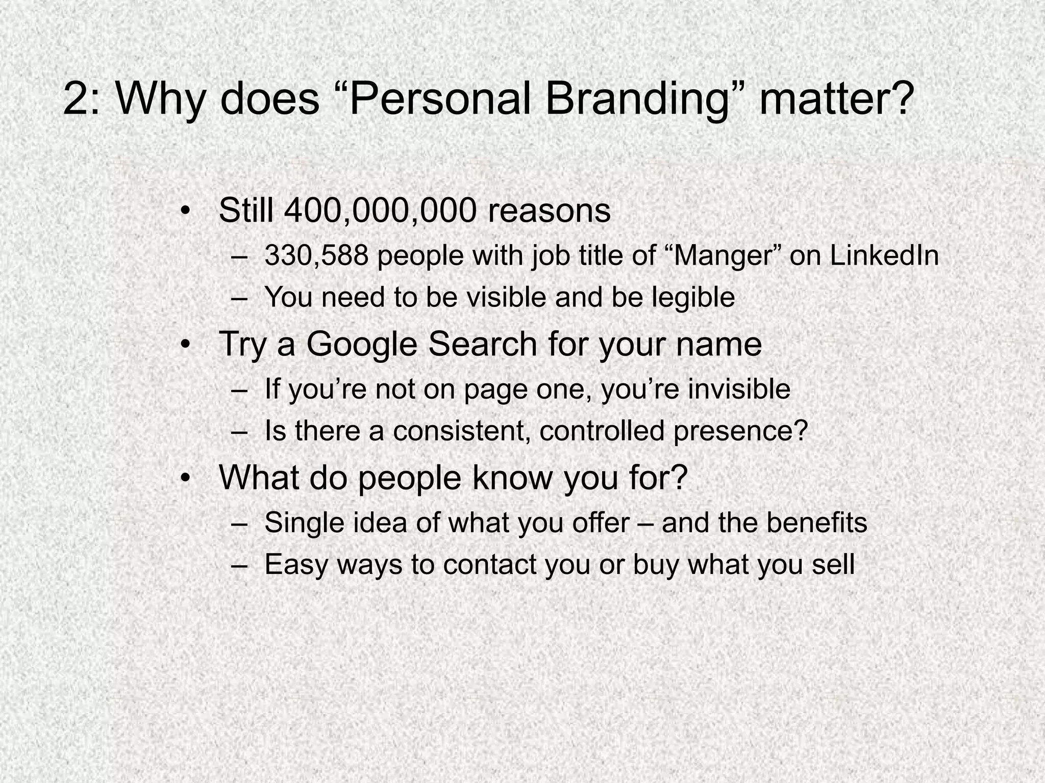2: Why does “Personal Branding” matter?
• Still 400,000,000 reasons
– 330,588 people with job title of “Manger” on LinkedIn
– You need to be visible and be legible
• Try a Google Search for your name
– If you’re not on page one, you’re invisible
– Is there a consistent, controlled presence?
• What do people know you for?
– Single idea of what you offer – and the benefits
– Easy ways to contact you or buy what you sell
 