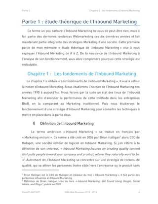 Partie 1 Chapitre 1 : les fondements d’Inbound Marketing
David PLANCHOT MBA Web Business 2013 - 2014 4
Partie 1 : étude théorique de l’Inbound Marketing
Ce terme un peu barbare d’Inbound Marketing ne vous dit peut-être rien, mais il
fait partie des dernières tendances Webmarketing ces dix dernières années et fait
maintenant partie intégrante des stratégies Marketing d’une société. Cette première
partie de mon mémoire « étude théorique de l’Inbound Marketing » vise à vous
expliquer l’Inbound Marketing de A à Z. De la naissance de l’Inbound Marketing à
l’analyse de son fonctionnement, vous allez comprendre pourquoi cette stratégie est
redoutable.
Chapitre 1 : Les fondements de l’Inbound Marketing
Le chapitre 1 s’intitule « Les fondements de l’Inbound Marketing ». Il vise à définir
la notion d’Inbound Marketing. Nous étudierons l’histoire de l’Inbound Marketing des
années 1990 à aujourd’hui. Nous ferons par la suite un état des lieux de l’Inbound
Marketing afin d’analyser la performance de cette méthode dans les entreprises
BtoB, en la comparant au Marketing traditionnel. Puis nous étudierons le
fonctionnement d’une stratégie d’Inbound Marketing pour connaître les techniques à
mettre en place dans la partie deux.
I) Définition de l’Inbound Marketing
Le terme américain « Inbound Marketing » se traduit en français par
« Marketing entrant ». Ce terme a été créé en 2006 par Brian Halligan3
alors CEO de
Hubspot, une société éditeur de logiciel en Inbound Marketing. Si j’en réfère à la
définition de son créateur, « Inbound Marketing focuses on creating quality content
that pulls people toward your company and product, where they naturally want to be.
»4
. Autrement dit, l’Inbound Marketing se concentre sur une stratégie de contenu de
qualité, qui va attirer les personnes (notre cible) vers l’entreprise ou le produit sans
3
Brian Halligan est le CEO de Hubspot et créateur du mot « Inbound Marketing ». Il fait partie des
personnes influentes en Inbound Marketing.
4
Définition de Brian Halligan tirée du livre « Inbound Marketing: Get Found Using Google, Social
Media, and Blogs”, publié en 2009.
 