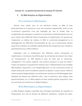David PLANCHOT MBA Web Business 2013 - 2014 101
Annexe 16 : Le positionnement de la marque AT Internet
I) Du Web Analytics au Digital Analytics
A) La naissance du Web Analytics
Comme nous l’avons tous vu ces dernières années, le Web et plus
particulièrement le E-commerce a suivi une croissance exponentielle. Créer un site
e-commerce aujourd’hui n’est pas réalisable par tout le monde. Avec la
multiplication des boutiques e-commerce, les directeurs marketing doivent tous les
jours investir dans différents leviers d’acquisition et d’optimisation. En passant par
l’ergonomie, la création de contenu, le SEO, le community-management ou le
développement de différentes fonctionnalités du site, les e-commerçants doivent
aujourd’hui multiplier les méthodes webmarketing afin d’augmenter leur visibilité et
potentiellement leur chiffre d’affaires.
Cependant, avec la multiplication des différents leviers d’acquisition et
d’optimisation, il est devenu très difficile pour les entreprises de mesurer leur retour
sur Investissement. Le SEO génère-t-il plus de trafic que le community-
management ? Sur quelle catégorie, mes visiteurs passent-il le plus de temps ?
Toutes ces questions ne peuvent être résolues sans l’implémentation d’une stratégie
Web Analytics. Aujourd’hui, il est indispensable pour un site e-commerce d’avoir sa
propre solution de mesure d’audience, gratuite ou payante. La plus connue restant la
solution gratuite Google Analytics, de nombreuses solutions ont été développées pour
répondre aux besoins des différents sites : sites e-commerce, sites médias, sites
gouvernementaux, etc. Le Web analytics est donc présent partout aujourd’hui, mais
son nom tend à se transformer en Digital Analytics.
B) Du Web Analytics au Digital Analytics
Le Web Analytics désigne l’ensemble des techniques permettant de quantifier la
fréquentation d’un site en fonction de différents indicateurs : nombre de visites,
 