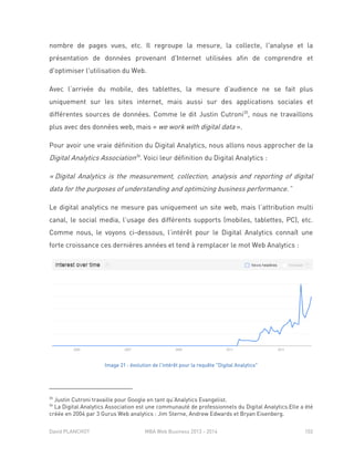 David PLANCHOT MBA Web Business 2013 - 2014 102
nombre de pages vues, etc. Il regroupe la mesure, la collecte, l'analyse et la
présentation de données provenant d'Internet utilisées afin de comprendre et
d'optimiser l'utilisation du Web.
Avec l’arrivée du mobile, des tablettes, la mesure d’audience ne se fait plus
uniquement sur les sites internet, mais aussi sur des applications sociales et
différentes sources de données. Comme le dit Justin Cutroni35
, nous ne travaillons
plus avec des données web, mais « we work with digital data ».
Pour avoir une vraie définition du Digital Analytics, nous allons nous approcher de la
Digital Analytics Association36
. Voici leur définition du Digital Analytics :
« Digital Analytics is the measurement, collection, analysis and reporting of digital
data for the purposes of understanding and optimizing business performance.”
Le digital analytics ne mesure pas uniquement un site web, mais l’attribution multi
canal, le social media, l’usage des différents supports (mobiles, tablettes, PC), etc.
Comme nous, le voyons ci-dessous, l’intérêt pour le Digital Analytics connaît une
forte croissance ces dernières années et tend à remplacer le mot Web Analytics :
Image 21 : évolution de l'intérêt pour la requête "Digital Analytics"
35
Justin Cutroni travaille pour Google en tant qu’Analytics Evangelist.
36
La Digital Analytics Association est une communauté de professionnels du Digital Analytics.Elle a été
créée en 2004 par 3 Gurus Web analytics : Jim Sterne, Andrew Edwards et Bryan Eisenberg.
 