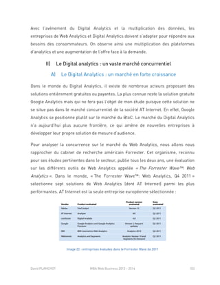 David PLANCHOT MBA Web Business 2013 - 2014 103
Avec l’avènement du Digital Analytics et la multiplication des données, les
entreprises de Web Analytics et Digital Analytics doivent s’adapter pour répondre aux
besoins des consommateurs. On observe ainsi une multiplication des plateformes
d’analytics et une augmentation de l’offre face à la demande.
II) Le Digital analytics : un vaste marché concurrentiel
A) Le Digital Analytics : un marché en forte croissance
Dans le monde du Digital Analytics, il existe de nombreux acteurs proposant des
solutions entièrement gratuites ou payantes. La plus connue reste la solution gratuite
Google Analytics mais qui ne fera pas l’objet de mon étude puisque cette solution ne
se situe pas dans le marché concurrentiel de la société AT Internet. En effet, Google
Analytics se positionne plutôt sur le marché du BtoC. Le marché du Digital Analytics
n’a aujourd’hui plus aucune frontière, ce qui amène de nouvelles entreprises à
développer leur propre solution de mesure d’audience.
Pour analyser la concurrence sur le marché du Web Analytics, nous allons nous
rapprocher du cabinet de recherche américain Forrester. Cet organisme, reconnu
pour ses études pertinentes dans le secteur, publie tous les deux ans, une évaluation
sur les différents outils de Web Analytics appelée « The Forrester Wave™: Web
Analytics ». Dans le monde, « The Forrester Wave™: Web Analytics, Q4 2011 »
sélectionne sept solutions de Web Analytics (dont AT Internet) parmi les plus
performantes. AT Internet est la seule entreprise européenne sélectionnée :
Image 22 : entreprises évaluées dans le Forrester Wave de 2011
 