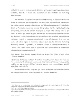 Partie 1 Chapitre 1 : les fondements d’Inbound Marketing
David PLANCHOT MBA Web Business 2013 - 2014 5
publicité. On observe ainsi dans cette définition qu’Hubspot ne parle pas d’achats de
publicités, d’achats de leads, etc., autrement dit des méthodes de marketing
traditionnelles.
En cherchant plus profondément, l’Inbound Marketing se rapproche d’un autre
terme, le Permission marketing inventé par Seth Godin5
. Dans son livre “Permission
marketing : turning strangers into friends, and friends into customers”6
. Seth Godin
définit le Permission marketing comme “the privilege (not the right) of delivering
anticipated, personal and relevant messages to people who actually want to get
them.”. Il réalise que traiter les gens avec respect est le meilleur moyen de captiver
leur attention. Le Permission Marketing demande ainsi à la personne si elle souhaite
réellement recevoir le message promotionnel. Il raye définitivement de la carte les
spams et autres types de marketing abusifs qu’il appelle Intrusive Marketing
(Marketing intrusif). Aujourd’hui, on compare souvent le Permission Marketing à
l’Opt-in, cette case à cocher dans un formulaire, que l’utilisateur coche uniquement
s’il souhaite recevoir de la publicité.
Cyril Bladier7
(interview en annexe 1) suit exactement Seth Godin lorsqu’il décrit
l’Inbound Marketing :
« L’Inbound Marketing, c’est l'art de se faire connaître, d'être trouvé par ceux que
l'on veut toucher là où ils vont chercher de l'information. L'inbound c'est se rendre
visible, par du contenu différent (original comme moi, humoristique, décalé,
analytique, explicatif…). »
Faire venir le client à soi plutôt que d’aller le chercher via des techniques de
marketing traditionnelles, tel est le concept de l’Inbound Marketing.
5
Seth Godin est un entrepreneur américain, ancien responsable du marketing direct de Yahoo. Il a
notamment popularisé le thème du Permission Marketing.
6
Livre sorti en 1999 écrit par Seth Godin.
7
Cyril Bladier, Digital Strategist. Cyril Bladier est spécialisé dans le consulting d’entreprises B to B sur
leur stratégie digitale.
 